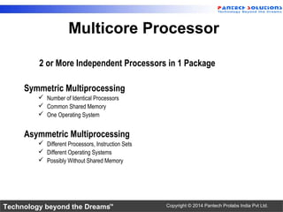 Technology beyond the Dreams™ Copyright © 2014 Pantech Prolabs India Pvt Ltd.
2 or More Independent Processors in 1 Package
Symmetric Multiprocessing
 Number of Identical Processors
 Common Shared Memory
 One Operating System
Asymmetric Multiprocessing
 Different Processors, Instruction Sets
 Different Operating Systems
 Possibly Without Shared Memory
Multicore Processor
 