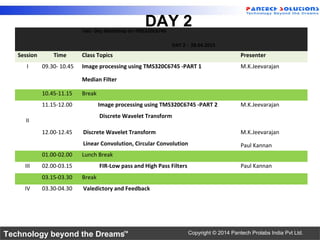 Technology beyond the Dreams™ Copyright © 2014 Pantech Prolabs India Pvt Ltd.
DAY 2Two Day Workshop on TMS320C6745
DAY 2 - 28.04.2015
Session Time Class Topics Presenter
I 09.30- 10.45 Image processing using TMS320C6745 -PART 1
Median Filter
M.K.Jeevarajan
10.45-11.15 Break
II
11.15-12.00 Image processing using TMS320C6745 -PART 2
Discrete Wavelet Transform
M.K.Jeevarajan
12.00-12.45 Discrete Wavelet Transform
Linear Convolution, Circular Convolution
M.K.Jeevarajan
Paul Kannan
01.00-02.00 Lunch Break
III 02.00-03.15 FIR-Low pass and High Pass Filters Paul Kannan
03.15-03.30 Break
IV 03.30-04.30 Valedictory and Feedback
 