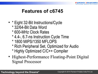 Technology beyond the Dreams™ Copyright © 2014 Pantech Prolabs India Pvt Ltd.
Features of c6745
• * Eight 32-Bit Instructions/Cycle
* 32/64-Bit Data Word
* 600-MHz Clock Rates
* 4.4-, 6.7-ns Instruction Cycle Time
* 1800 MIPS/1350 MFLOPS
* Rich Peripheral Set, Optimized for Audio
* Highly Optimized C/C++ Compiler
• Highest-Performance Floating-Point Digital
Signal Processor
 