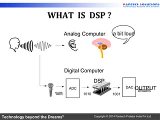 Technology beyond the Dreams™ Copyright © 2014 Pantech Prolabs India Pvt Ltd.
WHAT IS DSP ?
a bit loudAnalog Computer
Digital Computer
ADC
DSP
DAC OUTPUT
1010 1001
 