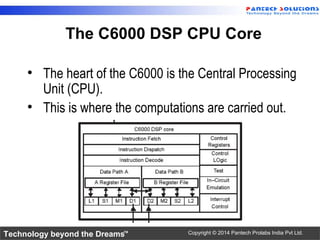 Technology beyond the Dreams™ Copyright © 2014 Pantech Prolabs India Pvt Ltd.
The C6000 DSP CPU Core
• The heart of the C6000 is the Central Processing
Unit (CPU).
• This is where the computations are carried out.
 