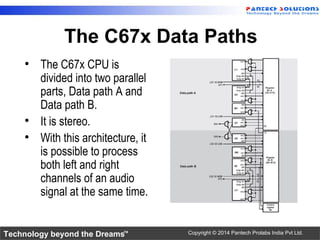 Technology beyond the Dreams™ Copyright © 2014 Pantech Prolabs India Pvt Ltd.
The C67x Data Paths
• The C67x CPU is
divided into two parallel
parts, Data path A and
Data path B.
• It is stereo.
• With this architecture, it
is possible to process
both left and right
channels of an audio
signal at the same time.
 