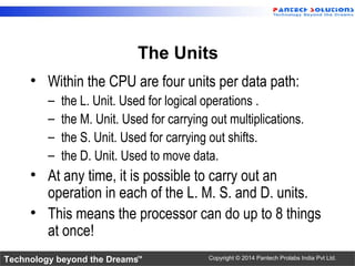 Technology beyond the Dreams™ Copyright © 2014 Pantech Prolabs India Pvt Ltd.
The Units
• Within the CPU are four units per data path:
– the L. Unit. Used for logical operations .
– the M. Unit. Used for carrying out multiplications.
– the S. Unit. Used for carrying out shifts.
– the D. Unit. Used to move data.
• At any time, it is possible to carry out an
operation in each of the L. M. S. and D. units.
• This means the processor can do up to 8 things
at once!
 