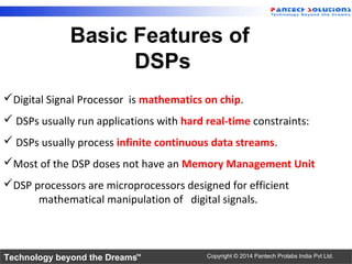Technology beyond the Dreams™ Copyright © 2014 Pantech Prolabs India Pvt Ltd.
Digital Signal Processor is mathematics on chip.
 DSPs usually run applications with hard real-time constraints:
 DSPs usually process infinite continuous data streams.
Most of the DSP doses not have an Memory Management Unit
DSP processors are microprocessors designed for efficient
mathematical manipulation of digital signals.
Basic Features of
DSPs
 