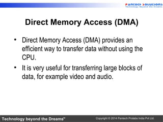 Technology beyond the Dreams™ Copyright © 2014 Pantech Prolabs India Pvt Ltd.
Direct Memory Access (DMA)
• Direct Memory Access (DMA) provides an
efficient way to transfer data without using the
CPU.
• It is very useful for transferring large blocks of
data, for example video and audio.
 