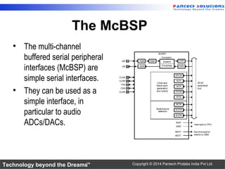 Technology beyond the Dreams™ Copyright © 2014 Pantech Prolabs India Pvt Ltd.
The McBSP
• The multi-channel
buffered serial peripheral
interfaces (McBSP) are
simple serial interfaces.
• They can be used as a
simple interface, in
particular to audio
ADCs/DACs.
 