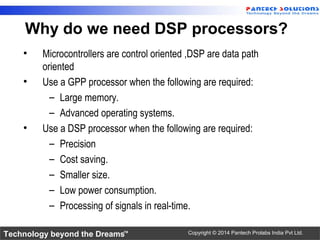 Technology beyond the Dreams™ Copyright © 2014 Pantech Prolabs India Pvt Ltd.
• Microcontrollers are control oriented ,DSP are data path
oriented
• Use a GPP processor when the following are required:
– Large memory.
– Advanced operating systems.
• Use a DSP processor when the following are required:
– Precision
– Cost saving.
– Smaller size.
– Low power consumption.
– Processing of signals in real-time.
Why do we need DSP processors?
 