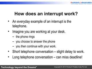 Technology beyond the Dreams™ Copyright © 2014 Pantech Prolabs India Pvt Ltd.
How does an interrupt work?
• An everyday example of an interrupt is the
telephone.
• Imagine you are working at your desk.
– the phone rings
– you choose to answer the phone
– you then continue with your work.
• Short telephone conversation – slight delay to work.
• Long telephone conversation – can miss deadline!
 