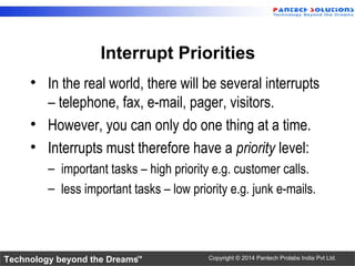 Technology beyond the Dreams™ Copyright © 2014 Pantech Prolabs India Pvt Ltd.
Interrupt Priorities
• In the real world, there will be several interrupts
– telephone, fax, e-mail, pager, visitors.
• However, you can only do one thing at a time.
• Interrupts must therefore have a priority level:
– important tasks – high priority e.g. customer calls.
– less important tasks – low priority e.g. junk e-mails.
 