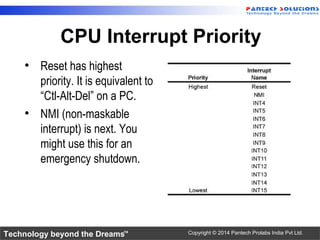 Technology beyond the Dreams™ Copyright © 2014 Pantech Prolabs India Pvt Ltd.
CPU Interrupt Priority
• Reset has highest
priority. It is equivalent to
“Ctl-Alt-Del” on a PC.
• NMI (non-maskable
interrupt) is next. You
might use this for an
emergency shutdown.
 