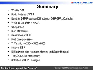 Technology beyond the Dreams™ Copyright © 2014 Pantech Prolabs India Pvt Ltd.
Summary
• What is DSP
• Basic features of DSP
• Need for DSP Processor,Diff between DSP,GPP,uController
• When to use DSP in FPGA
• Comparison
• Sum of Products
• Generation of DSP
• Multi core processors
• TI Variations-c2000,c5000,c6000
• Inside a DSP
• Diff between Von neumann,Harvard and Super Harvard
• TMS320C6746 Architecture
• Selection of DSP Packages
 