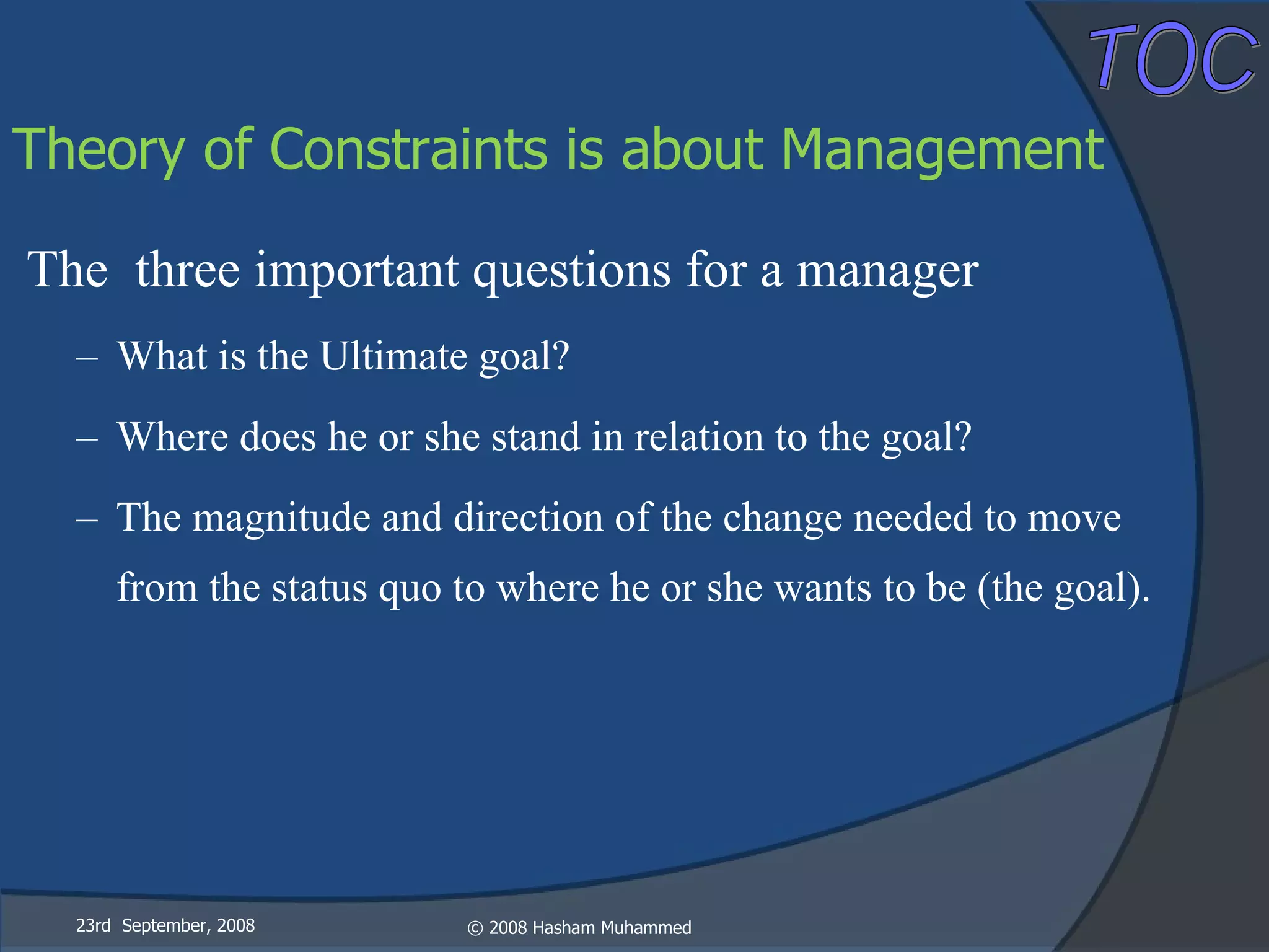 The  three important questions for a manager What is the Ultimate goal? Where does he or she stand in relation to the goal? The magnitude and direction of the change needed to move from the status quo to where he or she wants to be (the goal). 23rd  September, 2008 Theory of Constraints is about Management 