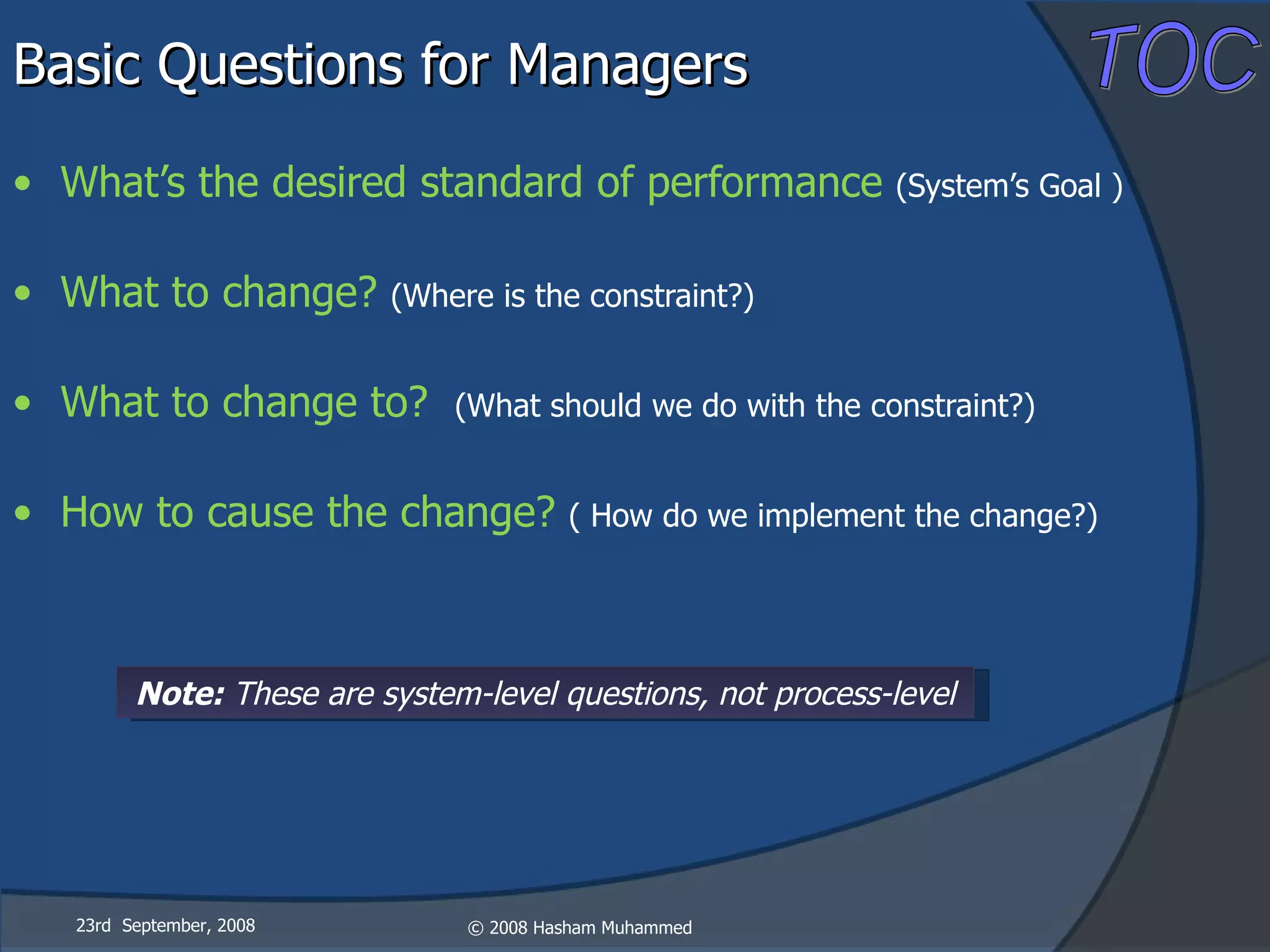 Basic Questions for Managers What’s the desired standard of performance  (System’s Goal ) What to change?  (Where is the constraint?) What to change to?  (What should we do with the constraint?) How to cause the change?  ( How do we implement the change?) 23rd  September, 2008 Note:  These are system-level questions, not process-level 