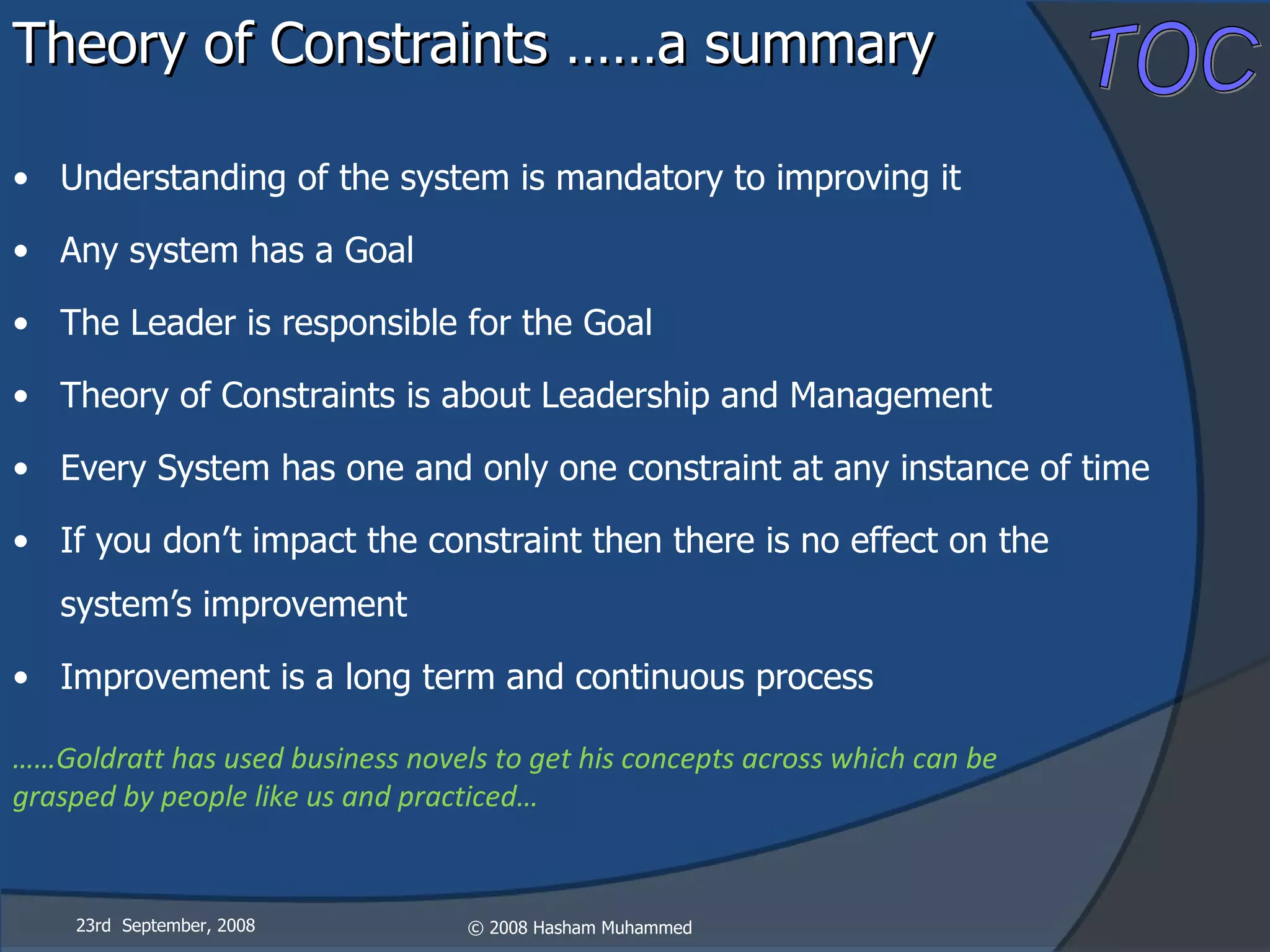 Theory of Constraints ……a summary Understanding of the system is mandatory to improving it Any system has a Goal The Leader is responsible for the Goal Theory of Constraints is about Leadership and Management Every System has one and only one constraint at any instance of time If you don’t impact the constraint then there is no effect on the system’s improvement Improvement is a long term and continuous process …… Goldratt has used business novels to get his concepts across which can be grasped by people like us and practiced… 23rd  September, 2008 