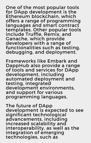 One of the most popular tools
for DApp development is the
Ethereum blockchain, which
offers a range of programming
languages and smart contract
templates. Other popular tools
include Truffle, Remix, and
Ganache, which provide
developers with a range of
functionalities such as testing,
debugging, and deployment.
Frameworks like Embark and
DappHub also provide a range
of tools and services for DApp
development, including
automated deployment and
testing, integrated
development environments,
and support for various
programming languages.
The future of DApp
development is expected to see
significant technological
advancements, including
increased scalability and
interoperability, as well as the
integration of emerging
technologies, such as
 