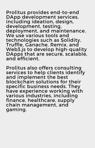 Prolitus provides end-to-end
DApp development services,
including ideation, design,
development, testing,
deployment, and maintenance.
We use various tools and
technologies such as Solidity,
Truffle, Ganache, Remix, and
Web3.js to develop high-quality
DApps that are secure, scalable,
and efficient.
Prolitus also offers consulting
services to help clients identify
and implement the best
blockchain solutions for their
specific business needs. They
have experience working with
various industries, including
finance, healthcare, supply
chain management, and
gaming.
 