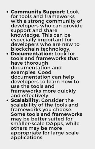 Community Support: Look
for tools and frameworks
with a strong community of
developers who can provide
support and share
knowledge. This can be
especially important for
developers who are new to
blockchain technology.
Documentation: Look for
tools and frameworks that
have thorough
documentation and
examples. Good
documentation can help
developers to learn how to
use the tools and
frameworks more quickly
and effectively.
Scalability: Consider the
scalability of the tools and
frameworks you choose.
Some tools and frameworks
may be better suited for
smaller-scale DApps, while
others may be more
appropriate for large-scale
applications.
 