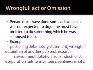  Person must have done some act which he
was not expected to do,or, he must have
omitted to do something which he was
supposed to do.
 Example.
publishing defamatory statement, wrongfull
detaintion of another person,trespass.
Environment pollution from industrialist,
Corporation fails to maintain cleanliness in city.
 
