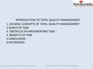 INTRODUCTION TO TOTAL QUALITY MANAGEMENT
1. SIX BASIC CONCEPTS OF TOTAL QUALITY MANAGEMENT
2.GURUS OF TQM
3. OBSTACLES IN IMPLEMENTING TQM :
4. BENEFITS OF TQM
5.CONCLUSION
6.REFERENCES
1Prepared by: PURUSHOTHAMAN.R.,M.E.,M.B.A,AP/EEE INTRO DUCTION TO TOTAL QUALITY MANAGEMENT
 