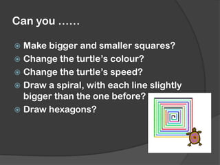 Can you ……
 Make bigger and smaller squares?
 Change the turtle’s colour?
 Change the turtle’s speed?
 Draw a spiral, with each line slightly
bigger than the one before?
 Draw hexagons?
 