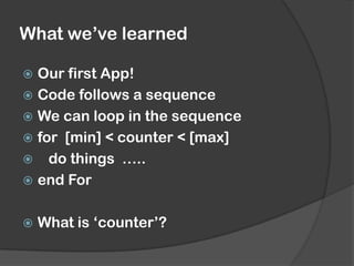 What we’ve learned
 Our first App!
 Code follows a sequence
 We can loop in the sequence
 for [min] < counter < [max]
 do things …..
 end For
 What is ‘counter’?
 