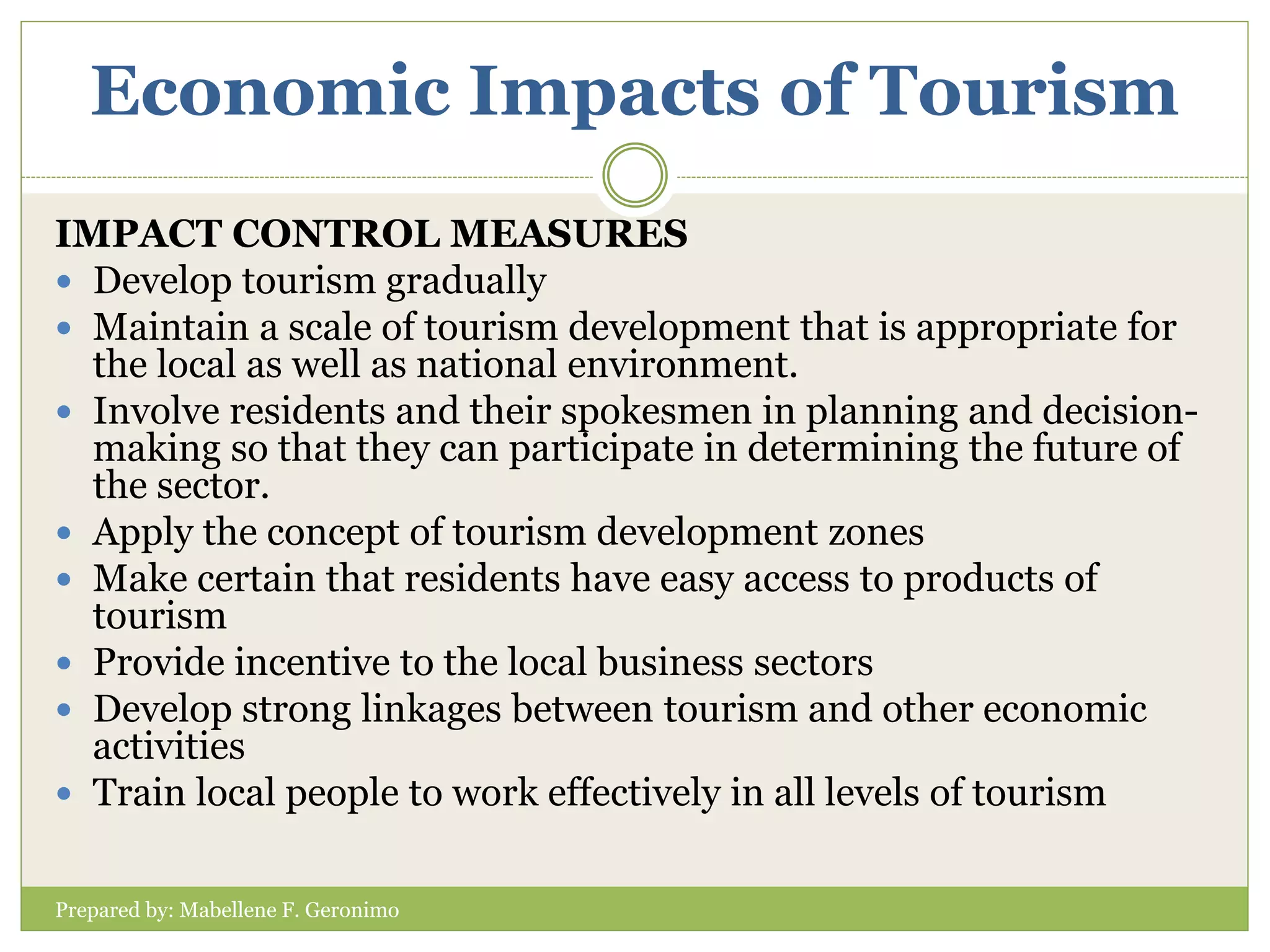 Economic Impacts of Tourism
Prepared by: Mabellene F. Geronimo
IMPACT CONTROL MEASURES
 Develop tourism gradually
 Maintain a scale of tourism development that is appropriate for
the local as well as national environment.
 Involve residents and their spokesmen in planning and decision-
making so that they can participate in determining the future of
the sector.
 Apply the concept of tourism development zones
 Make certain that residents have easy access to products of
tourism
 Provide incentive to the local business sectors
 Develop strong linkages between tourism and other economic
activities
 Train local people to work effectively in all levels of tourism
 