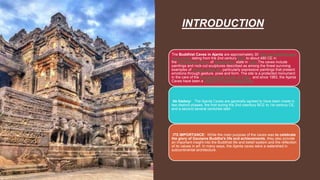 INTRODUCTION
The Buddhist Caves in Ajanta are approximately 30 rock-cut Buddhist cave
monuments dating from the 2nd century BCE to about 480 CE in
the Aurangabad district of Maharashtra state in India.The caves include
paintings and rock-cut sculptures described as among the finest surviving
examples of ancient Indian art, particularly expressive paintings that present
emotions through gesture, pose and form. The site is a protected monument
in the care of the Archaeological Survey of India, and since 1983, the Ajanta
Caves have been a UNESCO World Heritage Site.
Its history: The Ajanta Caves are generally agreed to have been made in
two distinct phases, the first during the 2nd ceentury BCE to 1st century CE,
and a second several centuries later.
ITS IMPORTANCE: While the main purpose of the caves was to celebrate
the glory of Gautama Buddha's life and achievements, they also provide
an important insight into the Buddhist life and belief system and the reflection
of its values in art. In many ways, the Ajanta caves were a watershed in
subcontinental architecture.
 