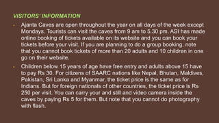 VISITORS’ INFORMATION
• Ajanta Caves are open throughout the year on all days of the week except
Mondays. Tourists can visit the caves from 9 am to 5.30 pm. ASI has made
online booking of tickets available on its website and you can book your
tickets before your visit. If you are planning to do a group booking, note
that you cannot book tickets of more than 20 adults and 10 children in one
go on their website.
• Children below 15 years of age have free entry and adults above 15 have
to pay Rs 30. For citizens of SAARC nations like Nepal, Bhutan, Maldives,
Pakistan, Sri Lanka and Myanmar, the ticket price is the same as for
Indians. But for foreign nationals of other countries, the ticket price is Rs
250 per visit. You can carry your and still and video camera inside the
caves by paying Rs 5 for them. But note that you cannot do photography
with flash.
 