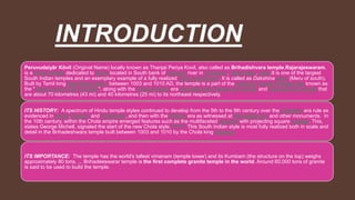 INTRODUCTION
Peruvudaiyār Kōvil (Original Name) locally known as Thanjai Periya Kovil, also called as Brihadishvara temple,Rajarajeswaram,
is a Hindu temple dedicated to Shiva located in South bank of Cauvery river in Thanjavur, Tamil Nadu, India.It is one of the largest
South Indian temples and an exemplary example of a fully realized Tamil architecture. It is called as Dakshina Meru (Meru of south).
Built by Tamil king Raja Raja Chola I between 1003 and 1010 AD, the temple is a part of the UNESCO World Heritage Site known as
the "Great Living Chola Temples", along with the Chola dynasty era Gangaikonda Cholapuram temple and Airavatesvara temple that
are about 70 kilometres (43 mi) and 40 kilometres (25 mi) to its northeast respectively.
ITS HISTORY: A spectrum of Hindu temple styles continued to develop from the 5th to the 9th century over the Chalukya era rule as
evidenced in Aihole, Badami and Pattadakal, and then with the Pallava era as witnessed at Mamallapuram and other monuments. In
the 10th century, within the Chola empire emerged features such as the multifaceted columns with projecting square capitals. This,
states George Michell, signaled the start of the new Chola style.[2][note 1] This South Indian style is most fully realized both in scale and
detail in the Brihadeshwara temple built between 1003 and 1010 by the Chola king Rajaraja
ITS IMPORTANCE: The temple has the world's tallest vimanam (temple tower) and its Kumbam (the structure on the top) weighs
approximately 80 tons. ... Brihadeeswarar temple is the first complete granite temple in the world. Around 60,000 tons of granite
is said to be used to build the temple.
 