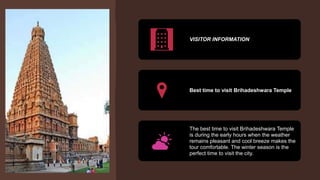 VISITOR INFORMATION
Best time to visit Brihadeshwara Temple
The best time to visit Brihadeshwara Temple
is during the early hours when the weather
remains pleasant and cool breeze makes the
tour comfortable. The winter season is the
perfect time to visit the city.
 