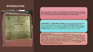 INTRODUCTION
Built in the early 13th century a few kilometres south of Delhi, the red sandstone
tower of Qutb Minar is 72.5 m high, tapering from 2.75 m in diameter at its peak
to 14.32 m at its base, and alternating angular and rounded flutings.
ITS HISTORY: The Qutb Minar complex are monuments and buildings from
the Delhi Sultanate at Mehrauli in Delhi, India.[1] Construction of the Qutub
Minar "victory tower" in the complex, named after the religious figure Sufi Saint
Khwaja Qutbuddin Bakhtiar Kaki, was begun by Qutb-ud-din Aibak, who later
became the first Sultan of Delhi of the Mamluk dynasty (Gulam Vansh).
ITS IMPORTANCE: The Qutb Minar is inspired by the Minaret of Jam in
Afghanistan, it is an important example of early Afghan architecture, which later
evolved into Indo-Islamic Architecture. The Qutb Minar is 72.5 metres (239 ft)
high, making it the tallest minaret in the world built of bricks.[13] It has five distinct
storeys, each marked by a projecting balcony carried on muqarnas corbel and
tapers from a diameter 14.3 metres at the base to 2.7 metres at the top, which is
379 steps away. It is listed as a UNESCO World Heritage Site along with
surrounding buildings and monuments.
 