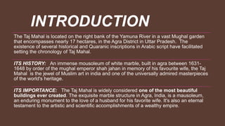 INTRODUCTION
The Taj Mahal is located on the right bank of the Yamuna River in a vast Mughal garden
that encompasses nearly 17 hectares, in the Agra District in Uttar Pradesh. The
existence of several historical and Quaranic inscriptions in Arabic script have facilitated
setting the chronology of Taj Mahal.
ITS HISTORY: An immense mousoleum of white marble, built in agra between 1631-
1648 by order of the mughal emperor shah jahan in memory of his favourite wife, the Taj
Mahal is the jewel of Muslim art in india and one of the universally admired masterpieces
of the world's heritage.
ITS IMPORTANCE: The Taj Mahal is widely considered one of the most beautiful
buildings ever created. The exquisite marble structure in Agra, India, is a mausoleum,
an enduring monument to the love of a husband for his favorite wife. It's also an eternal
testament to the artistic and scientific accomplishments of a wealthy empire.
 
