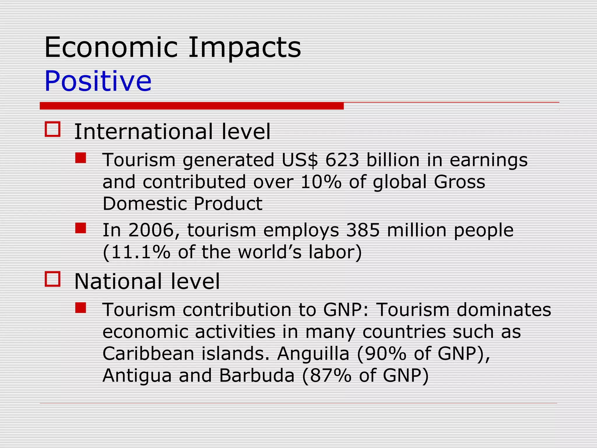 Economic Impacts
Positive
 International level
   Tourism generated US$ 623 billion in earnings
    and contributed over 10% of global Gross
    Domestic Product
   In 2006, tourism employs 385 million people
    (11.1% of the world’s labor)
 National level
   Tourism contribution to GNP: Tourism dominates
    economic activities in many countries such as
    Caribbean islands. Anguilla (90% of GNP),
    Antigua and Barbuda (87% of GNP)
 