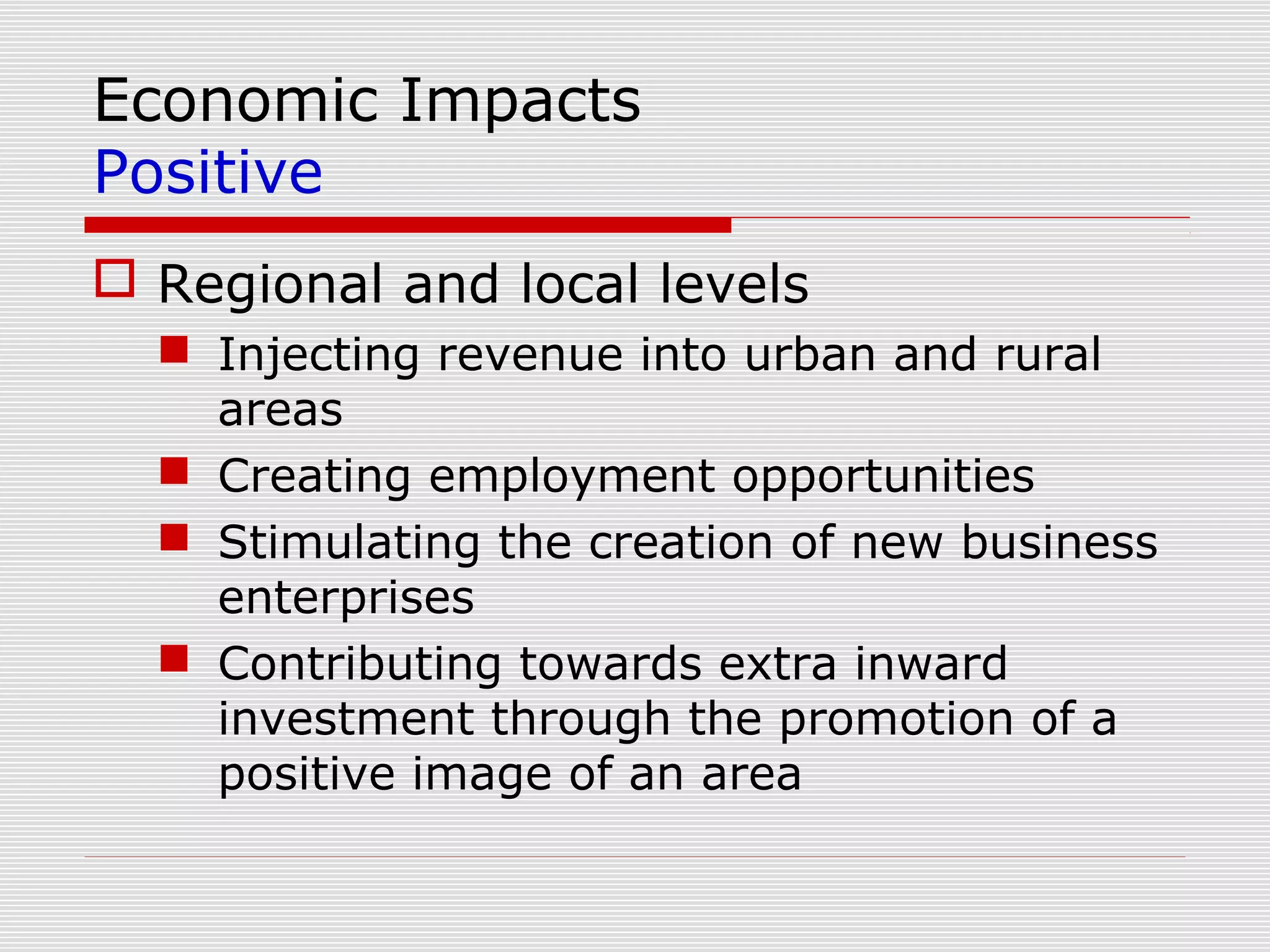 Economic Impacts
Positive
 Regional and local levels
   Injecting revenue into urban and rural
    areas
   Creating employment opportunities
   Stimulating the creation of new business
    enterprises
   Contributing towards extra inward
    investment through the promotion of a
    positive image of an area
 