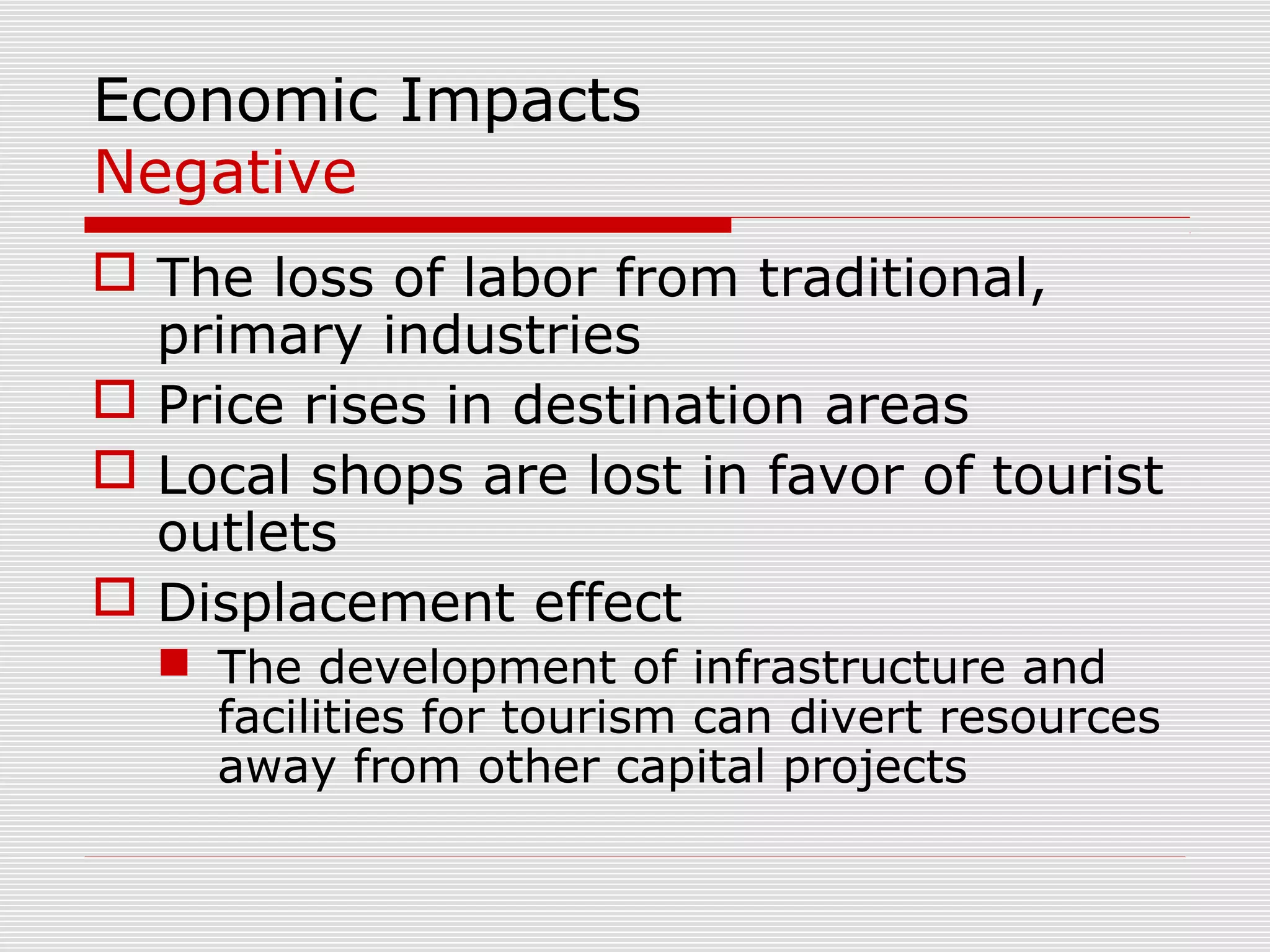 Economic Impacts
Negative
 The loss of labor from traditional,
  primary industries
 Price rises in destination areas
 Local shops are lost in favor of tourist
  outlets
 Displacement effect
   The development of infrastructure and
    facilities for tourism can divert resources
    away from other capital projects
 