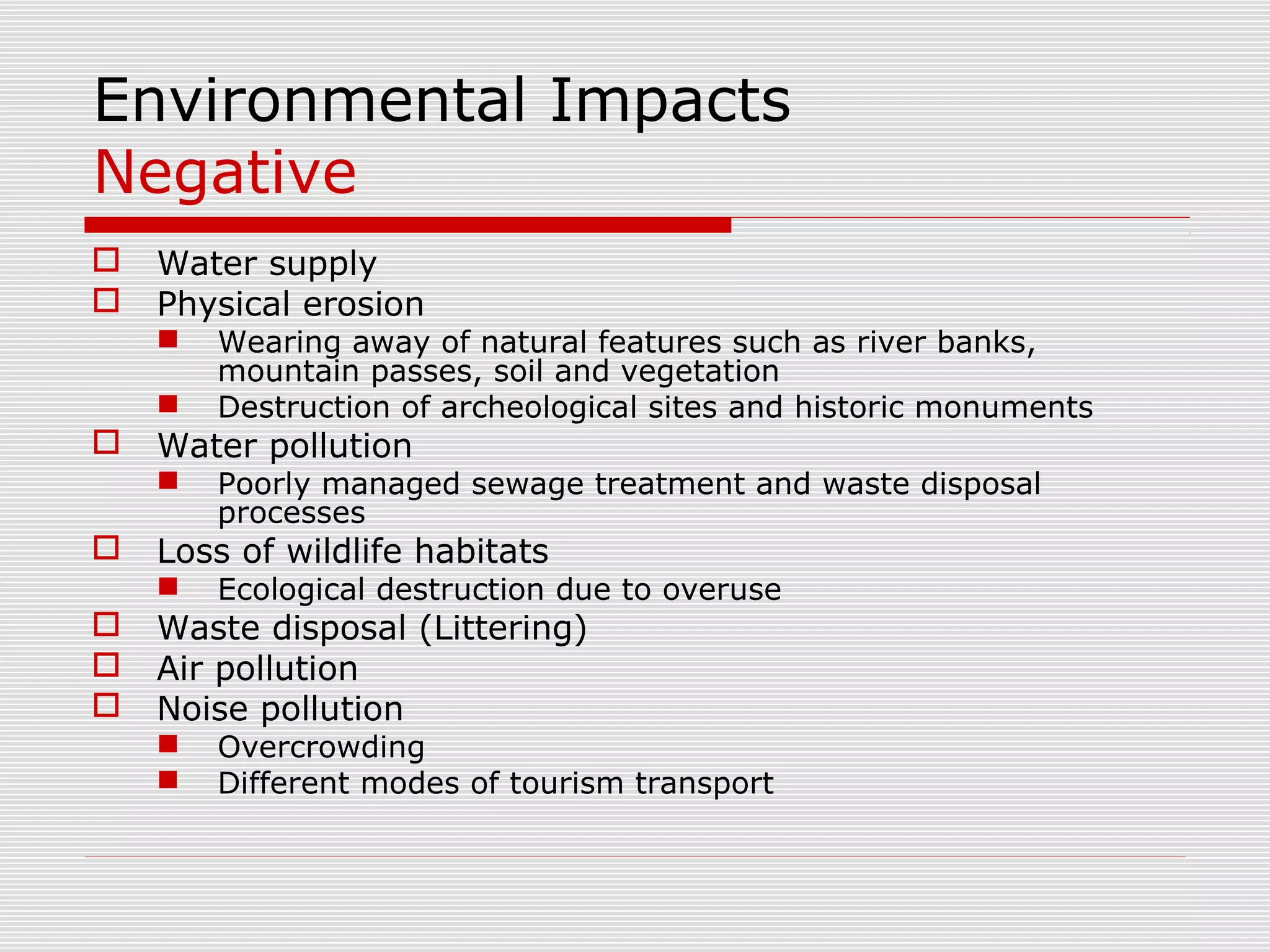 Environmental Impacts
Negative
   Water supply
   Physical erosion
       Wearing away of natural features such as river banks,
        mountain passes, soil and vegetation
       Destruction of archeological sites and historic monuments
   Water pollution
       Poorly managed sewage treatment and waste disposal
        processes
   Loss of wildlife habitats
       Ecological destruction due to overuse
   Waste disposal (Littering)
   Air pollution
   Noise pollution
       Overcrowding
       Different modes of tourism transport
 