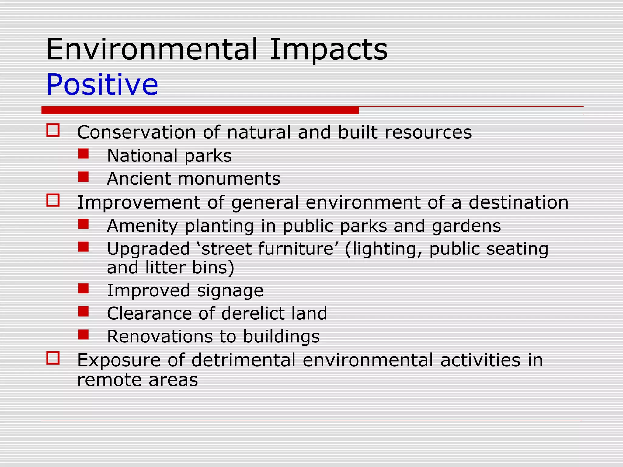 Environmental Impacts
Positive
 Conservation of natural and built resources
   National parks
   Ancient monuments
 Improvement of general environment of a destination
   Amenity planting in public parks and gardens
   Upgraded ‘street furniture’ (lighting, public seating
     and litter bins)
   Improved signage
   Clearance of derelict land
   Renovations to buildings
 Exposure of detrimental environmental activities in
  remote areas
 