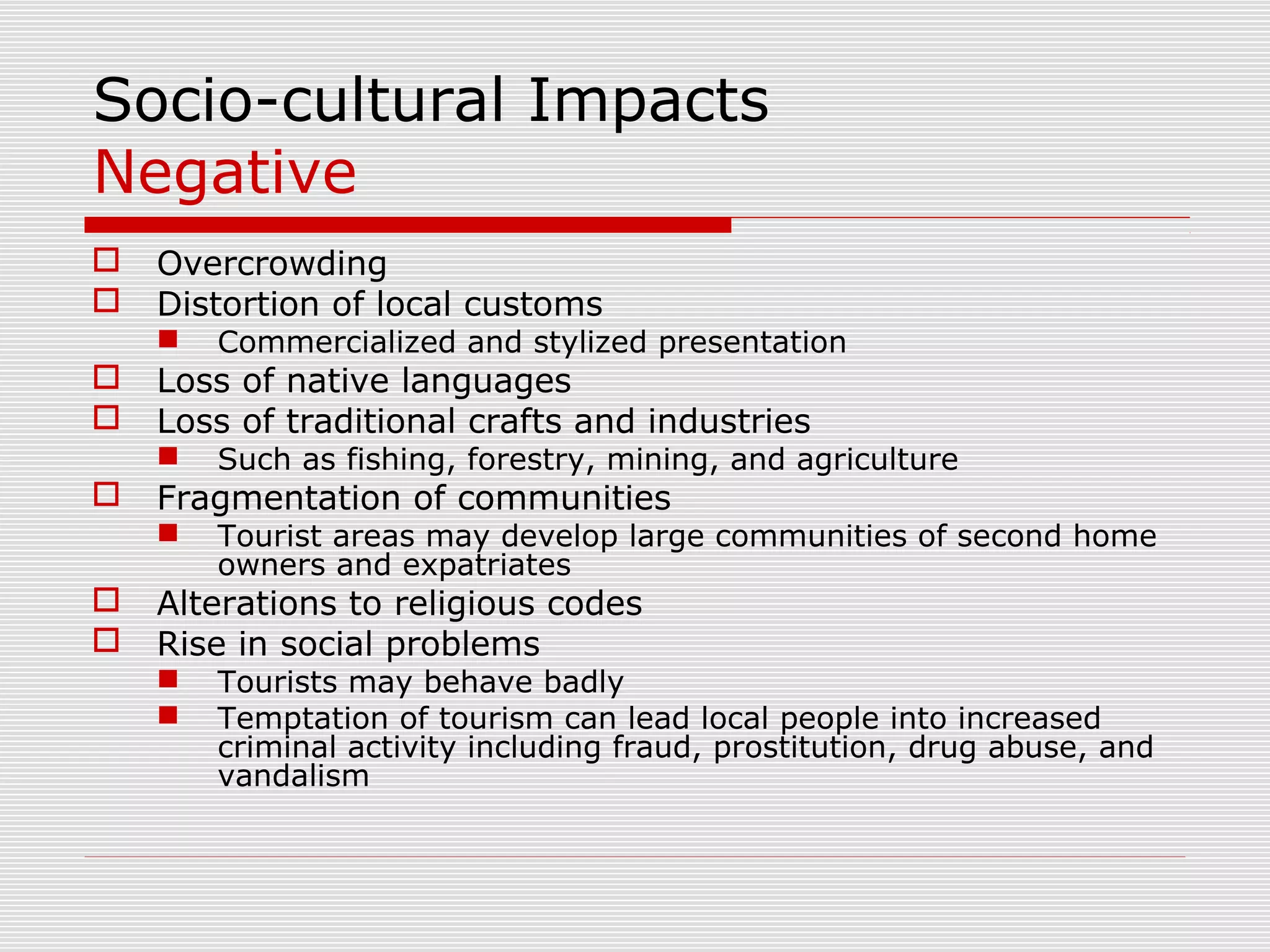 Socio-cultural Impacts
Negative
   Overcrowding
   Distortion of local customs
       Commercialized and stylized presentation
   Loss of native languages
   Loss of traditional crafts and industries
       Such as fishing, forestry, mining, and agriculture
   Fragmentation of communities
       Tourist areas may develop large communities of second home
        owners and expatriates
   Alterations to religious codes
   Rise in social problems
       Tourists may behave badly
       Temptation of tourism can lead local people into increased
        criminal activity including fraud, prostitution, drug abuse, and
        vandalism
 