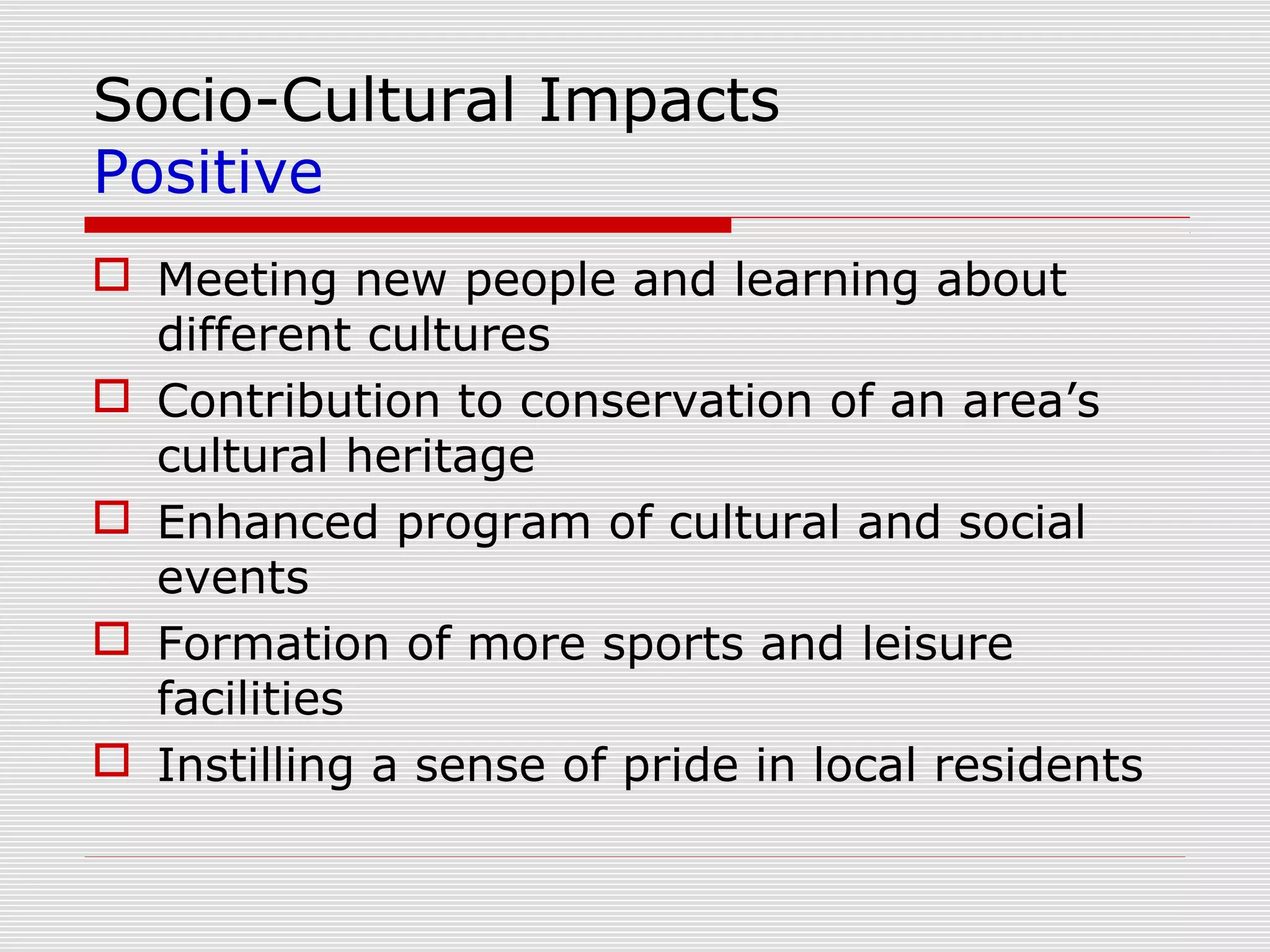 Socio-Cultural Impacts
Positive
 Meeting new people and learning about
  different cultures
 Contribution to conservation of an area’s
  cultural heritage
 Enhanced program of cultural and social
  events
 Formation of more sports and leisure
  facilities
 Instilling a sense of pride in local residents
 