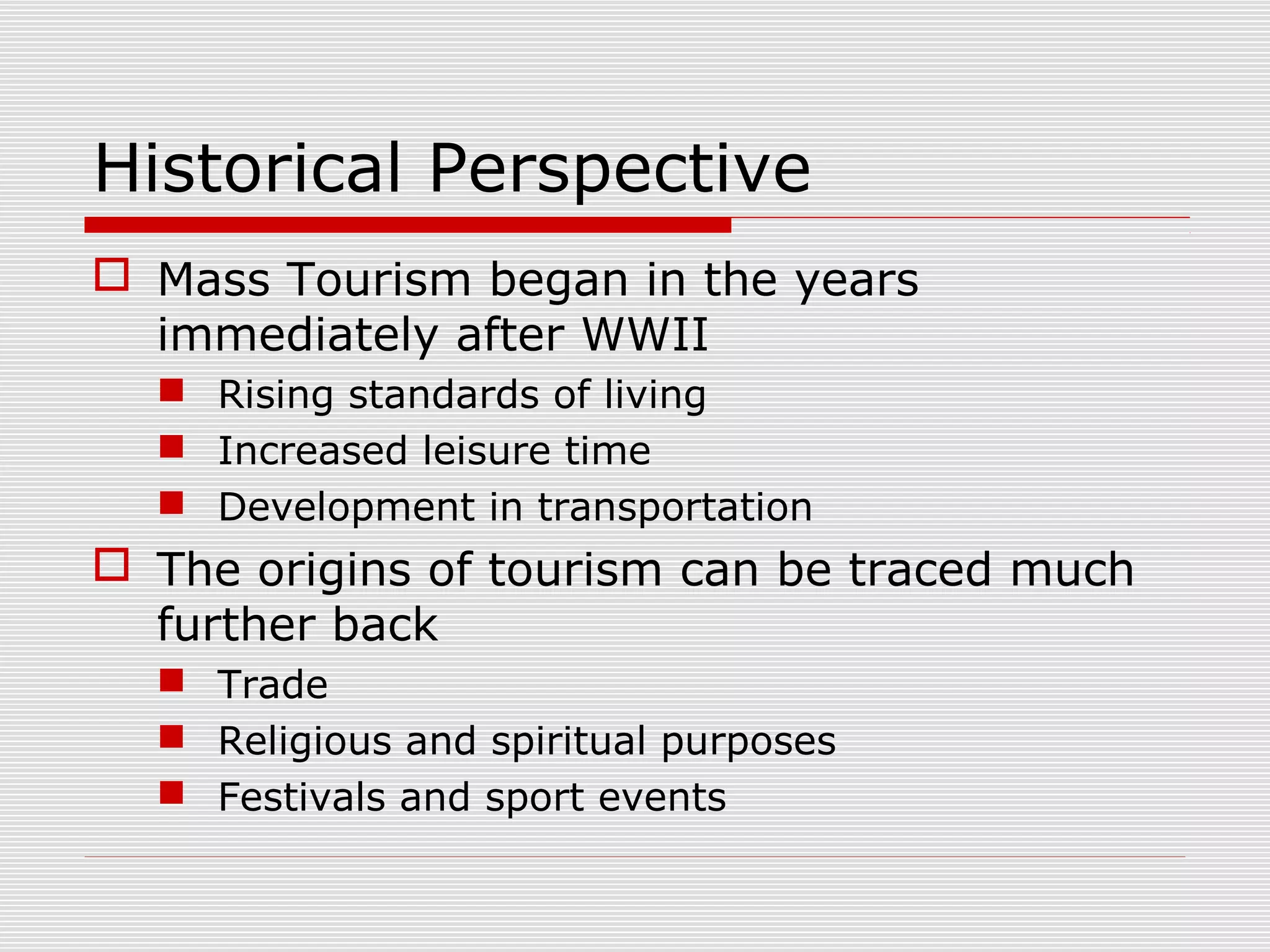 Historical Perspective
 Mass Tourism began in the years
  immediately after WWII
   Rising standards of living
   Increased leisure time
   Development in transportation
 The origins of tourism can be traced much
  further back
   Trade
   Religious and spiritual purposes
   Festivals and sport events
 