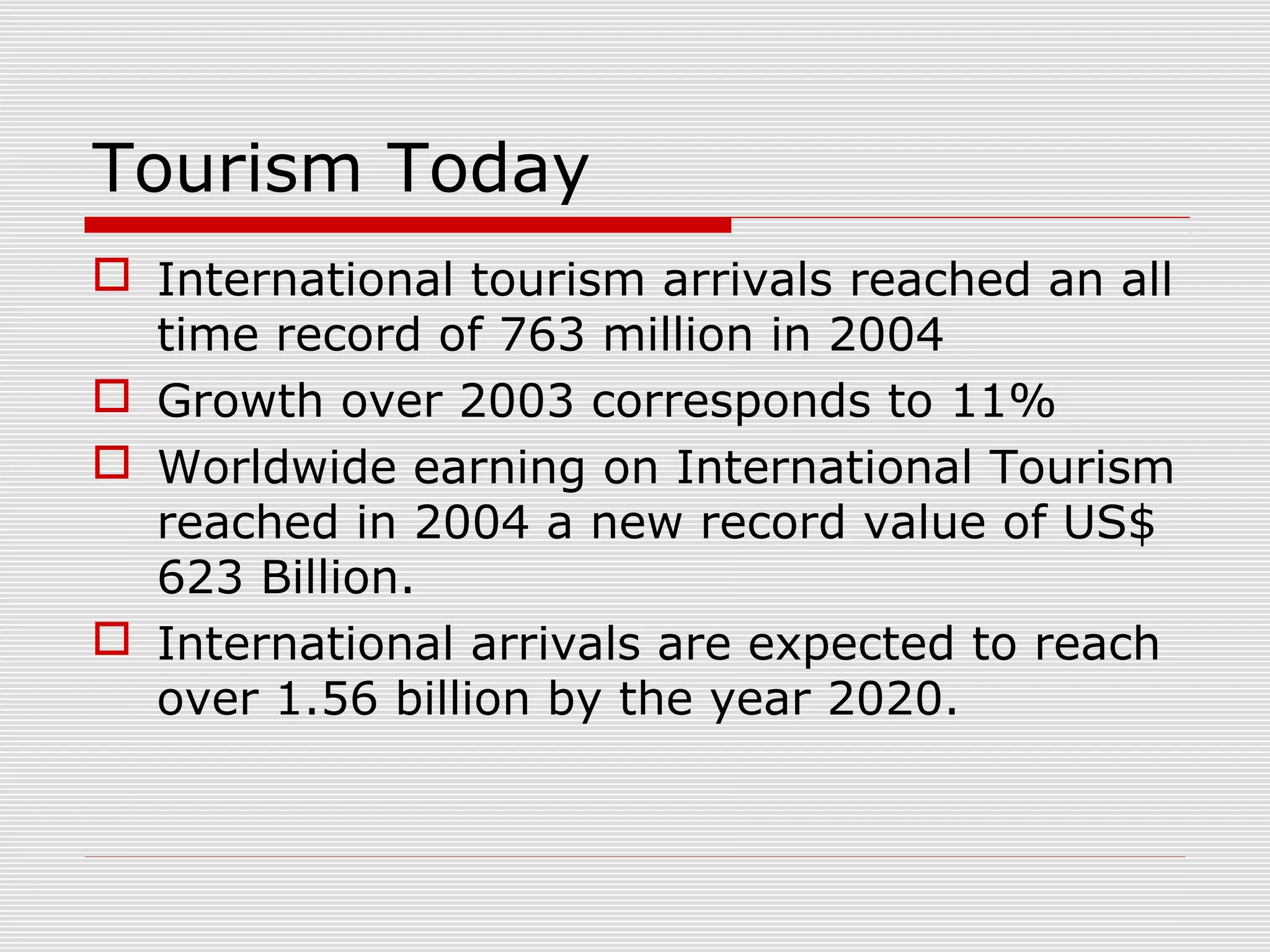 Tourism Today
 International tourism arrivals reached an all
  time record of 763 million in 2004
 Growth over 2003 corresponds to 11%
 Worldwide earning on International Tourism
  reached in 2004 a new record value of US$
  623 Billion.
 International arrivals are expected to reach
  over 1.56 billion by the year 2020.
 
