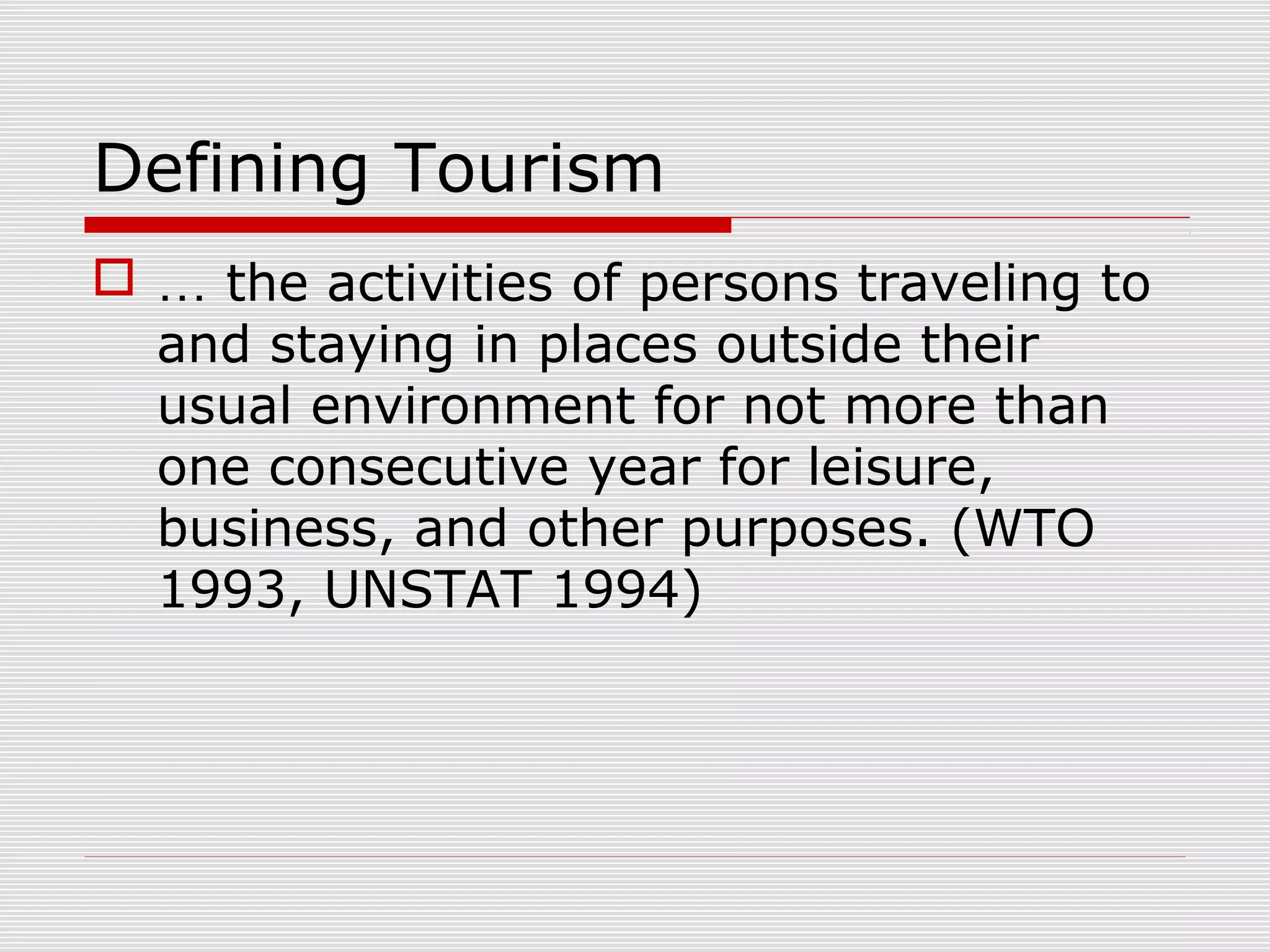 Defining Tourism
 … the activities of persons traveling to
  and staying in places outside their
  usual environment for not more than
  one consecutive year for leisure,
  business, and other purposes. (WTO
  1993, UNSTAT 1994)
 