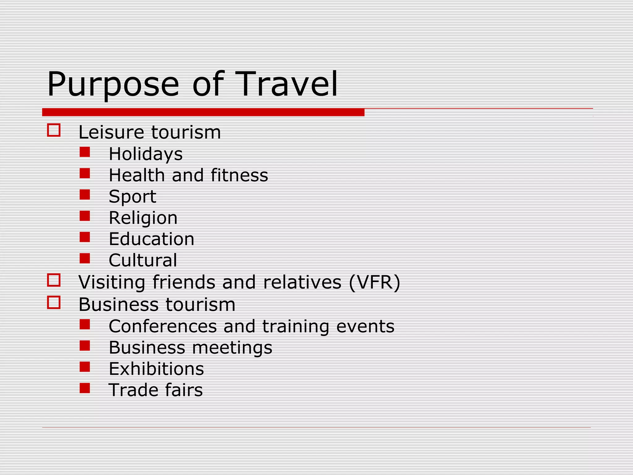 Purpose of Travel
 Leisure tourism
   Holidays
   Health and fitness
   Sport
   Religion
   Education
   Cultural
 Visiting friends and relatives (VFR)
 Business tourism
   Conferences and training events
   Business meetings
   Exhibitions
   Trade fairs
 