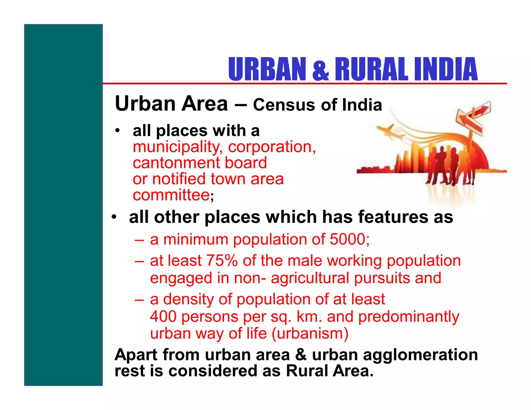 URBAN & RURAL INDIA
Urban Area – Census of India
• all places with a
  municipality, corporation,
  cantonment board
  or notified town area
  committee;
• all other places which has features as
   – a minimum population of 5000;
   – at least 75% of the male working population
     engaged in non- agricultural pursuits and
   – a density of population of at least
     400 persons per sq. km. and predominantly
     urban way of life (urbanism)
Apart from urban area & urban agglomeration
rest is considered as Rural Area.
 