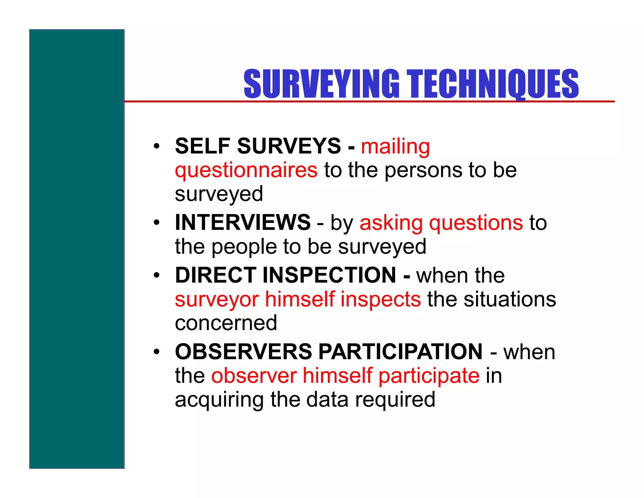 SURVEYING TECHNIQUES
• SELF SURVEYS - mailing
  questionnaires to the persons to be
  surveyed
• INTERVIEWS - by asking questions to
  the people to be surveyed
• DIRECT INSPECTION - when the
  surveyor himself inspects the situations
  concerned
• OBSERVERS PARTICIPATION - when
  the observer himself participate in
  acquiring the data required
 