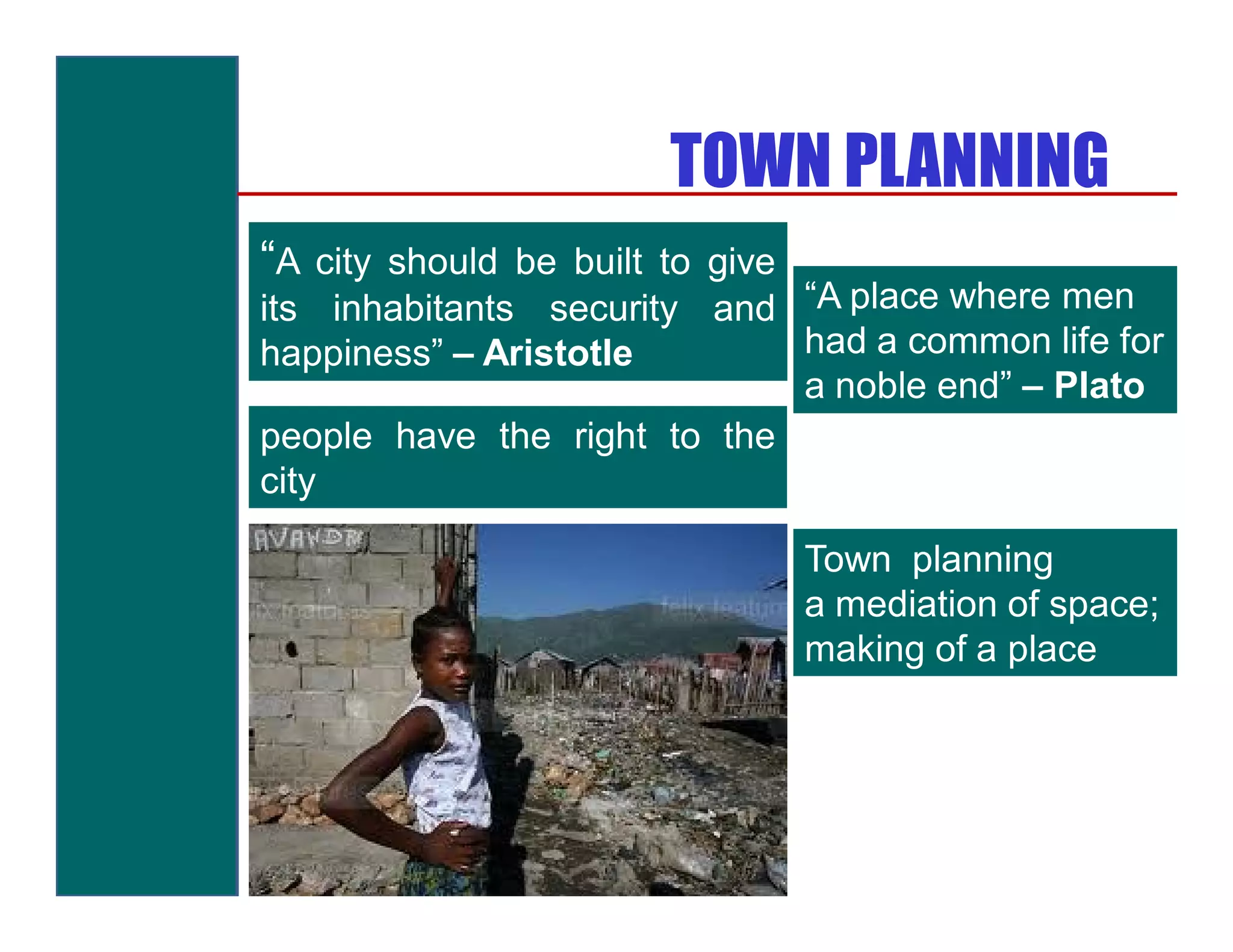 TOWN PLANNING
“A city should be built to give
its inhabitants security and “A place where men
happiness” – Aristotle       had a common life for
                             a noble end” – Plato
people have the right to the
city

                                  Town planning
                                  a mediation of space;
                                  making of a place
 