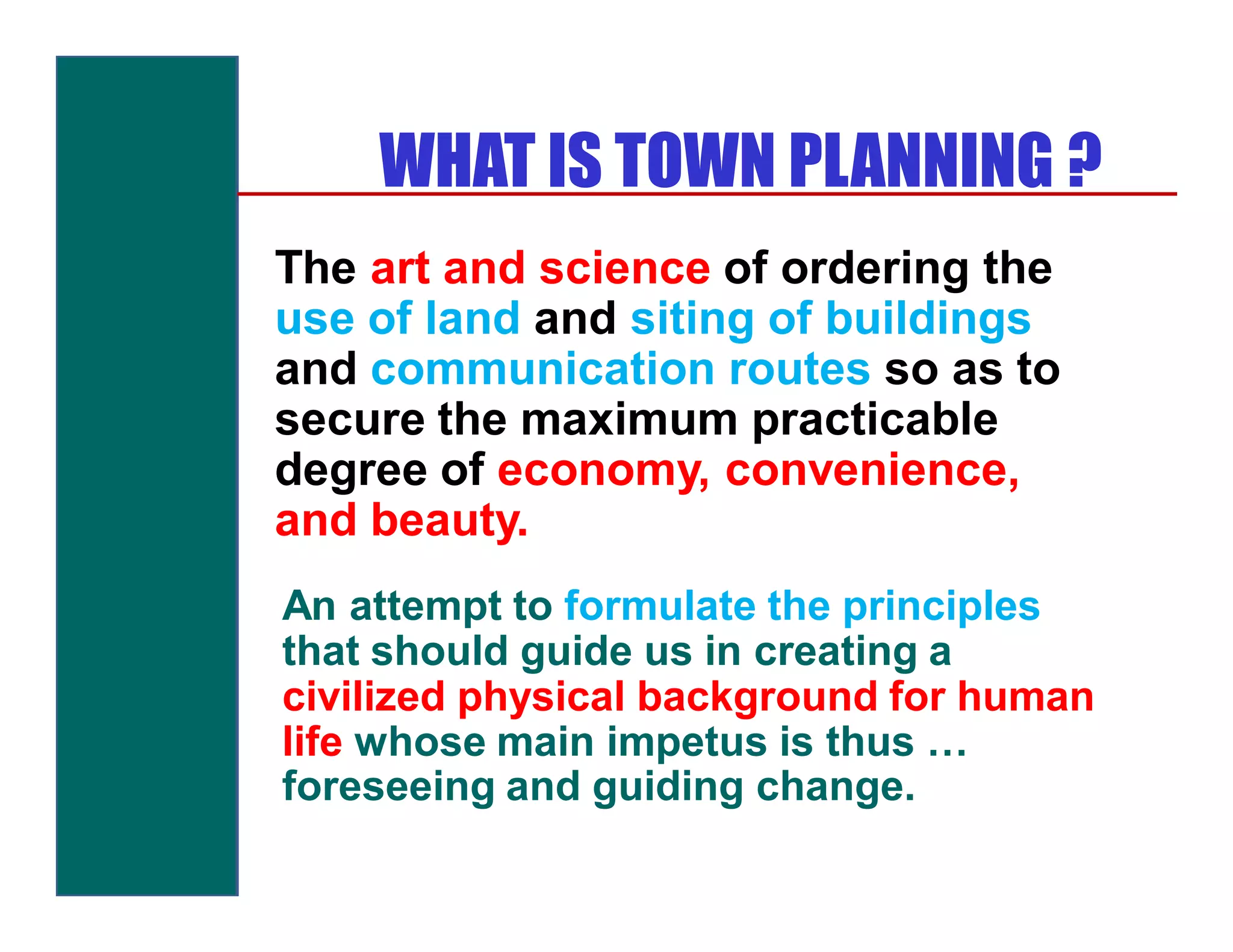 WHAT IS TOWN PLANNING ?
The art and science of ordering the
use of land and siting of buildings
and communication routes so as to
secure the maximum practicable
degree of economy, convenience,
and beauty.
An attempt to formulate the principles
that should guide us in creating a
civilized physical background for human
life whose main impetus is thus …
foreseeing and guiding change.
 