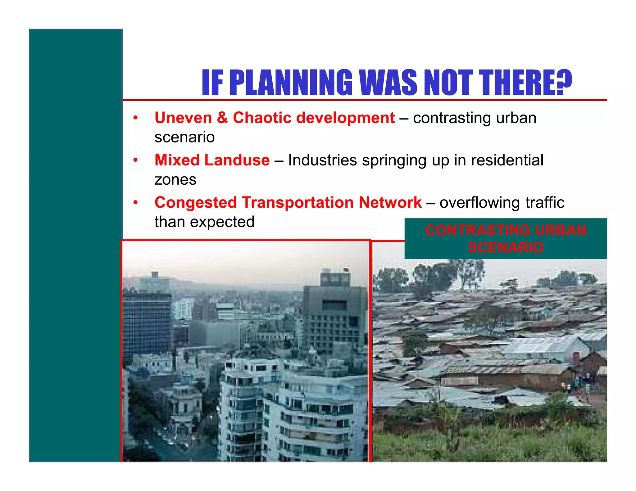 IF PLANNING WAS NOT THERE?
•   Uneven & Chaotic development – contrasting urban
    scenario
•   Mixed Landuse – Industries springing up in residential
    zones
•   Congested Transportation Network – overflowing traffic
    than expected
                                       CONTRASTING URBAN
                                           SCENARIO
 