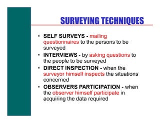 SURVEYING TECHNIQUES
• SELF SURVEYS - mailing
  questionnaires to the persons to be
  surveyed
• INTERVIEWS - by asking questions to
  the people to be surveyed
• DIRECT INSPECTION - when the
  surveyor himself inspects the situations
  concerned
• OBSERVERS PARTICIPATION - when
  the observer himself participate in
  acquiring the data required
 