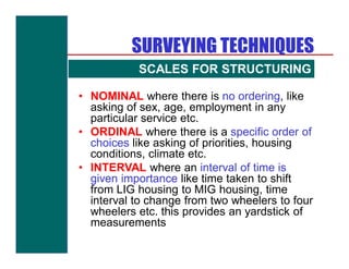 SURVEYING TECHNIQUES
           SCALES FOR STRUCTURING
                    QUESTIONNAIRE
• NOMINAL where there is no ordering, like
  asking of sex, age, employment in any
  particular service etc.
• ORDINAL where there is a specific order of
  choices like asking of priorities, housing
  conditions, climate etc.
• INTERVAL where an interval of time is
  given importance like time taken to shift
  from LIG housing to MIG housing, time
  interval to change from two wheelers to four
  wheelers etc. this provides an yardstick of
  measurements
 